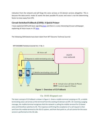 indication from the network and will forgo the voice services or CS domain services altogether. This is
because the data-centric mode UE wants the best possible PS access and voice is not the determining
factor to move away from EPS.
Circuit Switched Fallback (CSFB): A Quick Primer
I have explained CSFB with basic signalling here and there is a very interesting Ericsson whitepaper
explaining all Voice issues in LTE here.
The following CSFB details have been taken from NTT Docomo Technical Journal:
The basic concept of CS Fallback is shown in Figure 1. Given a mobile terminal camping on LTE, a mobile
terminating voice call arrives at the terminal from the existing CS domain via EPC. On receiving a paging
message, the mobile terminal recognises that the network is calling the mobile terminal for CS-based
voice and therefore switches to 3G. The response confirming the acceptance of a call request is then
sent from the mobile terminal to the 3G-CS system, and from that point on, all call control for the voice
service is performed on the 3G side.
 