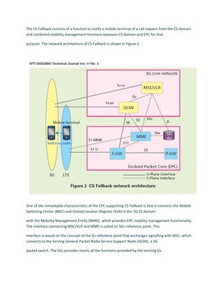 The CS Fallback consists of a function to notify a mobile terminal of a call request from the CS domain
and combined mobility management functions between CS domain and EPC for that
purpose. The network architecture of CS Fallback is shown in Figure 2.
One of the remarkable characteristics of the EPC supporting CS Fallback is that it connects the Mobile
Switching Center (MSC) and Visited Location Register (VLR) in the 3G CS domain
with the Mobility Management Entity (MME), which provides EPC mobility management functionality.
The interface connecting MSC/VLR and MME is called an SGs reference point. This
interface is based on the concept of the Gs reference point that exchanges signalling with MSC, which
connects to the Serving General Packet Radio Service Support Node (SGSN), a 3G
packet switch. The SGs provides nearly all the functions provided by the existing Gs.
 