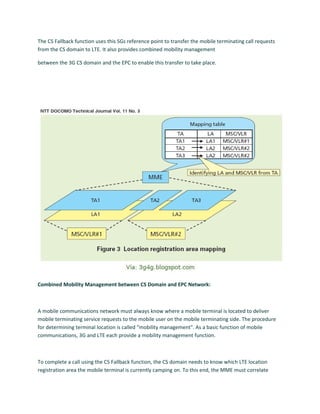 The CS Fallback function uses this SGs reference point to transfer the mobile terminating call requests
from the CS domain to LTE. It also provides combined mobility management
between the 3G CS domain and the EPC to enable this transfer to take place.
Combined Mobility Management between CS Domain and EPC Network:
A mobile communications network must always know where a mobile terminal is located to deliver
mobile terminating service requests to the mobile user on the mobile terminating side. The procedure
for determining terminal location is called “mobility management". As a basic function of mobile
communications, 3G and LTE each provide a mobility management function.
To complete a call using the CS Fallback function, the CS domain needs to know which LTE location
registration area the mobile terminal is currently camping on. To this end, the MME must correlate
 