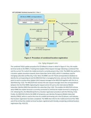 The combined TA/LA update procedure for CS fallback is shown in detail in Figure 4. First, the mobile
terminal sends to the MME a Tracking Area Update (TAU) request message indicating a combined TAU
and the current TA in which the mobile terminal is currently present (Fig. 4 (1)). The MME then performs
a location update procedure towards Home Subscriber Server (HSS), which is a database used for
managing subscriber profiles (Fig. 4 (2)). Next, the MME uses the TA/LA correspondence database to
identify the corresponding LA and the MSC/VLR that is managing that area, and uses the SGs reference
point to send a Location Area Update (LAU) request message to the MSC/VLR together with the LA so
identified (Fig. 4 (3)). The MSC/VLR that receives the LAU request message stores the correspondence
between the ID of the MME originating the request and an ID such as the International Mobile
Subscriber Identity (IMSI) that identifies the subscriber (Fig. 4 (4)). This enables the MSC/VLR to know
which MME the mobile terminal is currently connected to and that the mobile terminal is camping on
LTE. Following this, the MSC/VLR performs a location registration procedure with the HSS (Fig. 4 (5)).
Finally, the MSC/VLR informs the MME of temporary user identity (Temporary Mobile Subscriber
Identity (TMSI)), which is used at the time of a mobile terminating call in the CS domain, and indicates
that location registration has been completed. The MME then informs the mobile terminal of the TMSI
and of the LA that the mobile terminal has been registered with thereby completing combined location
registration (Fig. 4 (6) (7)).
 