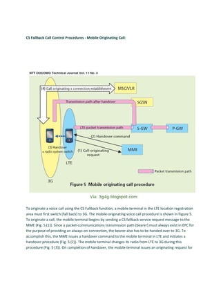 CS Fallback Call Control Procedures - Mobile Originating Call:
To originate a voice call using the CS Fallback function, a mobile terminal in the LTE location registration
area must first switch (fall back) to 3G. The mobile-originating voice call procedure is shown in Figure 5.
To originate a call, the mobile terminal begins by sending a CS fallback service request message to the
MME (Fig. 5 (1)). Since a packet-communications transmission path (bearer) must always exist in EPC for
the purpose of providing an always-on connection, the bearer also has to be handed over to 3G. To
accomplish this, the MME issues a handover command to the mobile terminal in LTE and initiates a
handover procedure (Fig. 5 (2)). The mobile terminal changes its radio from LTE to 3G during this
procedure (Fig. 5 (3)). On completion of handover, the mobile terminal issues an originating request for
 