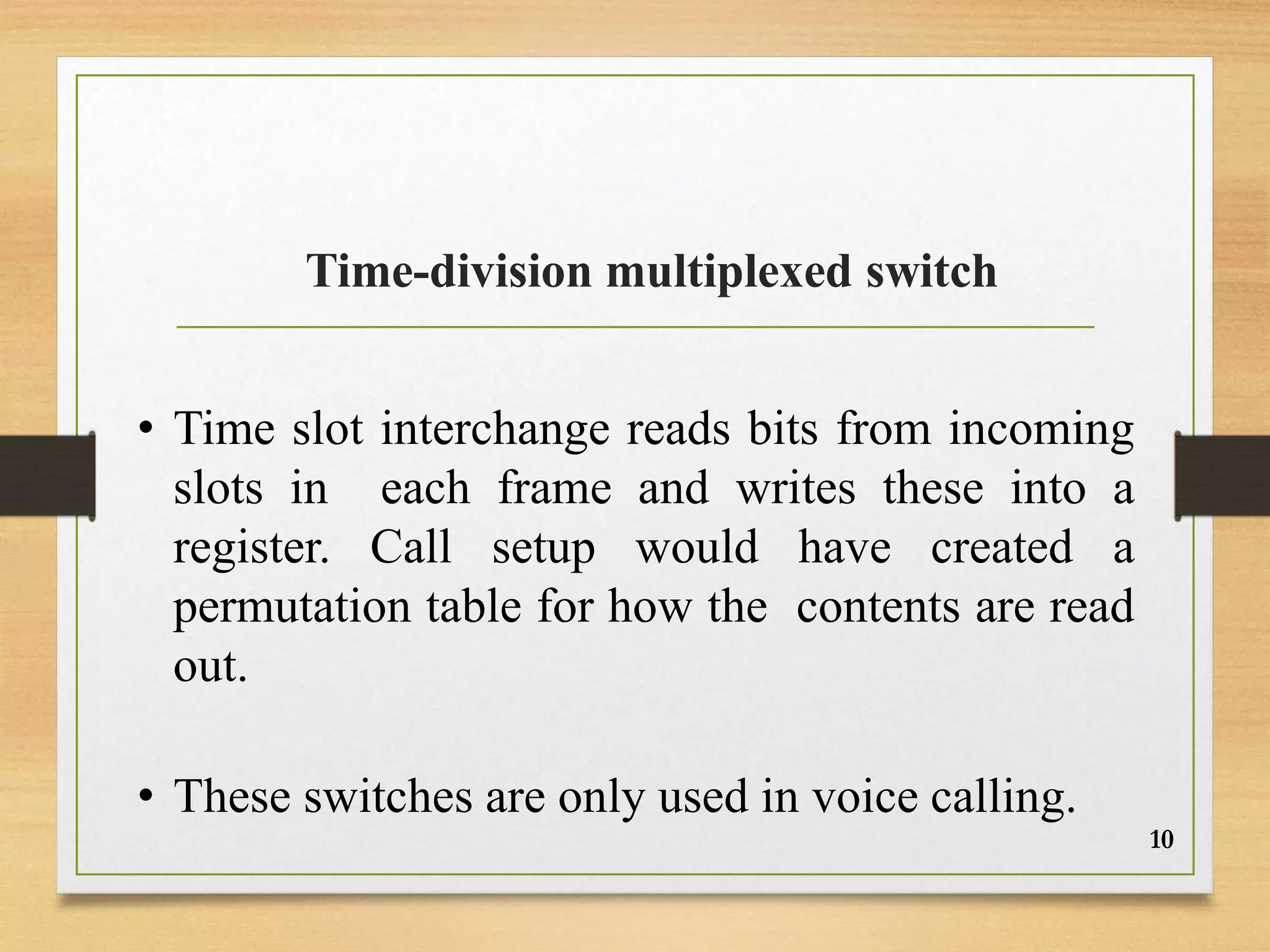 Time-division multiplexed switch
• Time slot interchange reads bits from incoming
slots in each frame and writes these into a
register. Call setup would have created a
permutation table for how the contents are read
out.
• These switches are only used in voice calling.
10
 