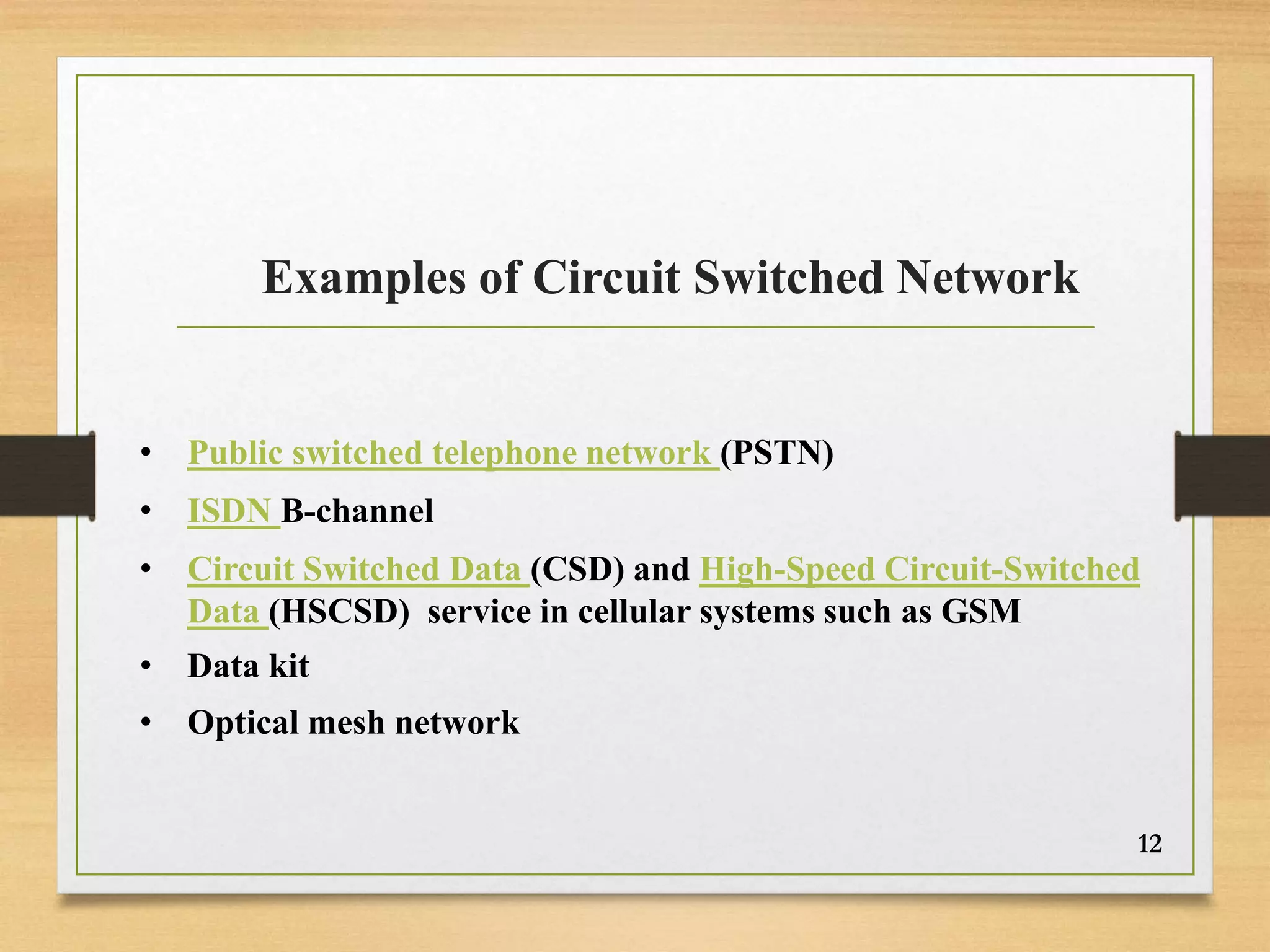 Examples of Circuit Switched Network
• Public switched telephone network (PSTN)
• ISDN B-channel
• Circuit Switched Data (CSD) and High-Speed Circuit-Switched
Data (HSCSD) service in cellular systems such as GSM
• Data kit
• Optical mesh network
12
 