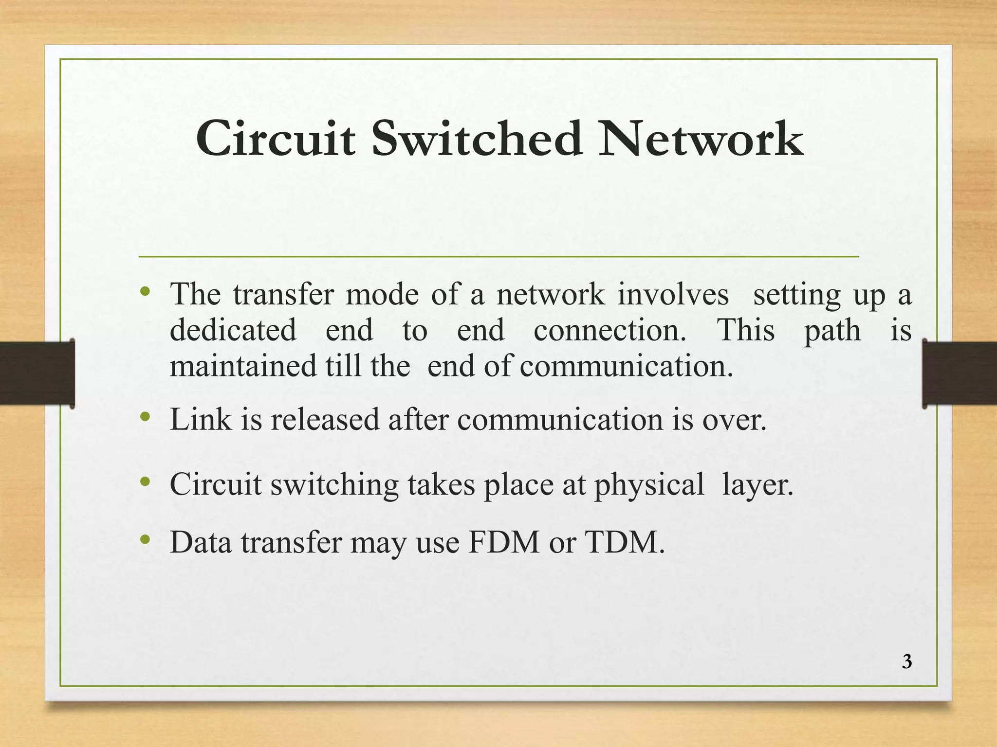 Circuit Switched Network
• The transfer mode of a network involves setting up a
dedicated end to end connection. This path is
maintained till the end of communication.
• Link is released after communication is over.
• Circuit switching takes place at physical layer.
• Data transfer may use FDM or TDM.
3
 