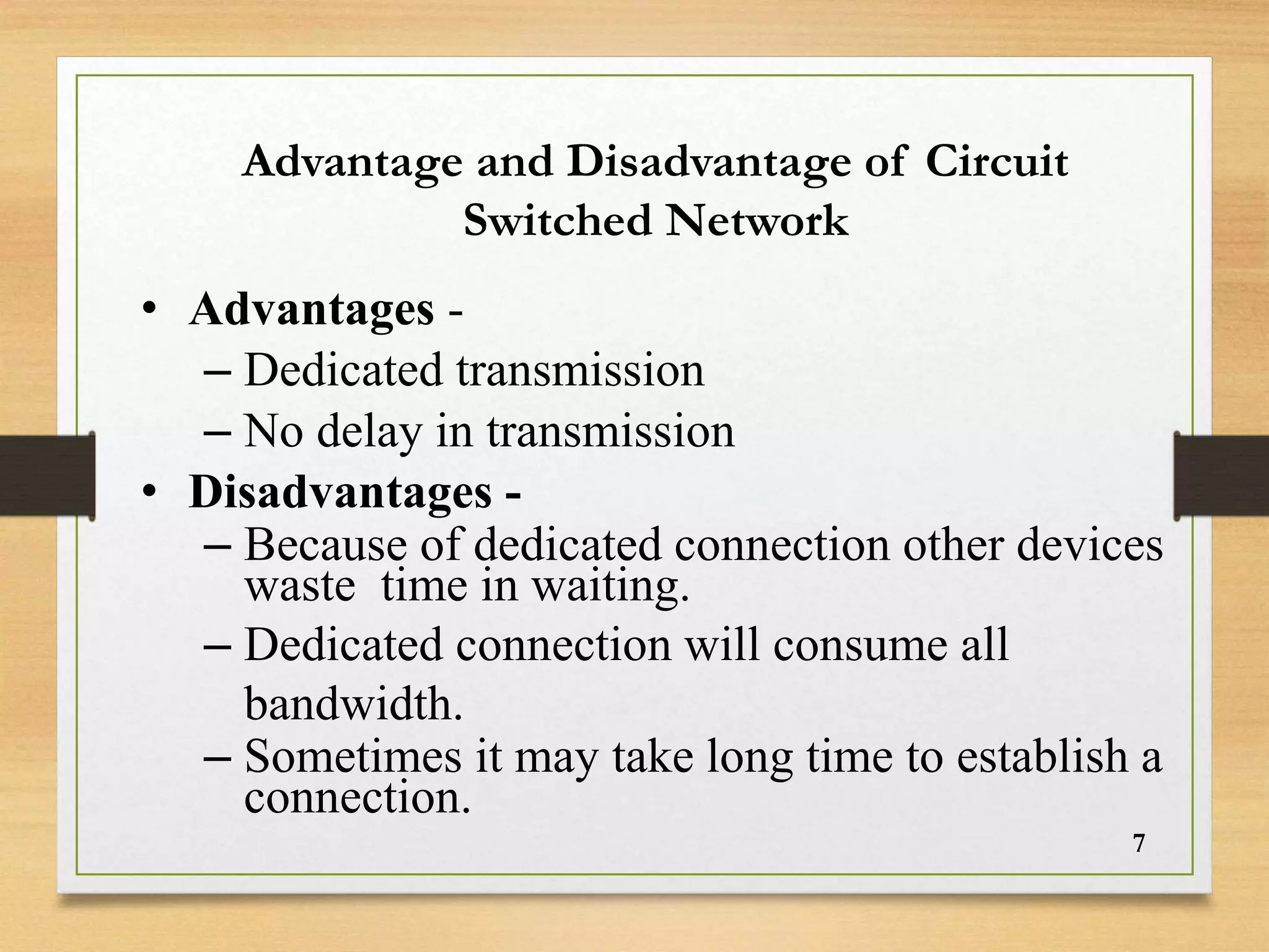 • Advantages -
– Dedicated transmission
– No delay in transmission
• Disadvantages -
– Because of dedicated connection other devices
waste time in waiting.
– Dedicated connection will consume all
bandwidth.
– Sometimes it may take long time to establish a
connection.
Advantage and Disadvantage of Circuit
Switched Network
7
 
