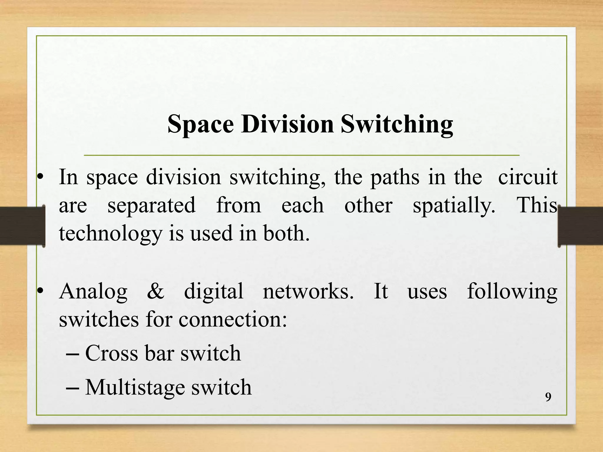 Space Division Switching
• In space division switching, the paths in the circuit
are separated from each other spatially. This
technology is used in both.
• Analog & digital networks. It uses following
switches for connection:
– Cross bar switch
– Multistage switch 9
 