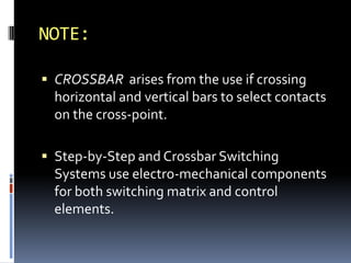 NOTE:
 CROSSBAR arises from the use if crossing
horizontal and vertical bars to select contacts
on the cross-point.
 Step-by-Step and Crossbar Switching
Systems use electro-mechanical components
for both switching matrix and control
elements.
 