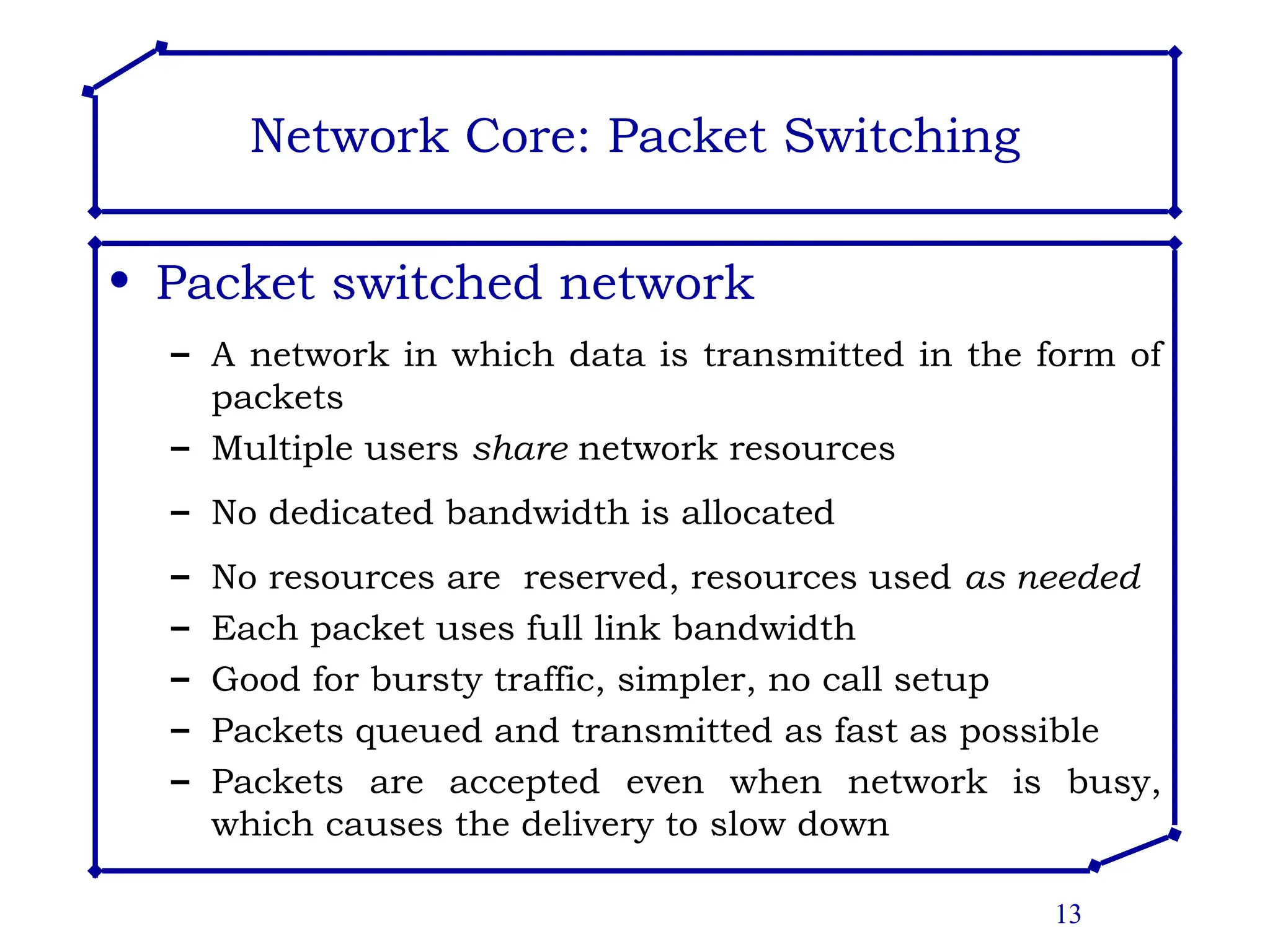 13
Network Core: Packet Switching
• Packet switched network
– A network in which data is transmitted in the form of
packets
– Multiple users share network resources
– No dedicated bandwidth is allocated
– No resources are reserved, resources used as needed
– Each packet uses full link bandwidth
– Good for bursty traffic, simpler, no call setup
– Packets queued and transmitted as fast as possible
– Packets are accepted even when network is busy,
which causes the delivery to slow down
 