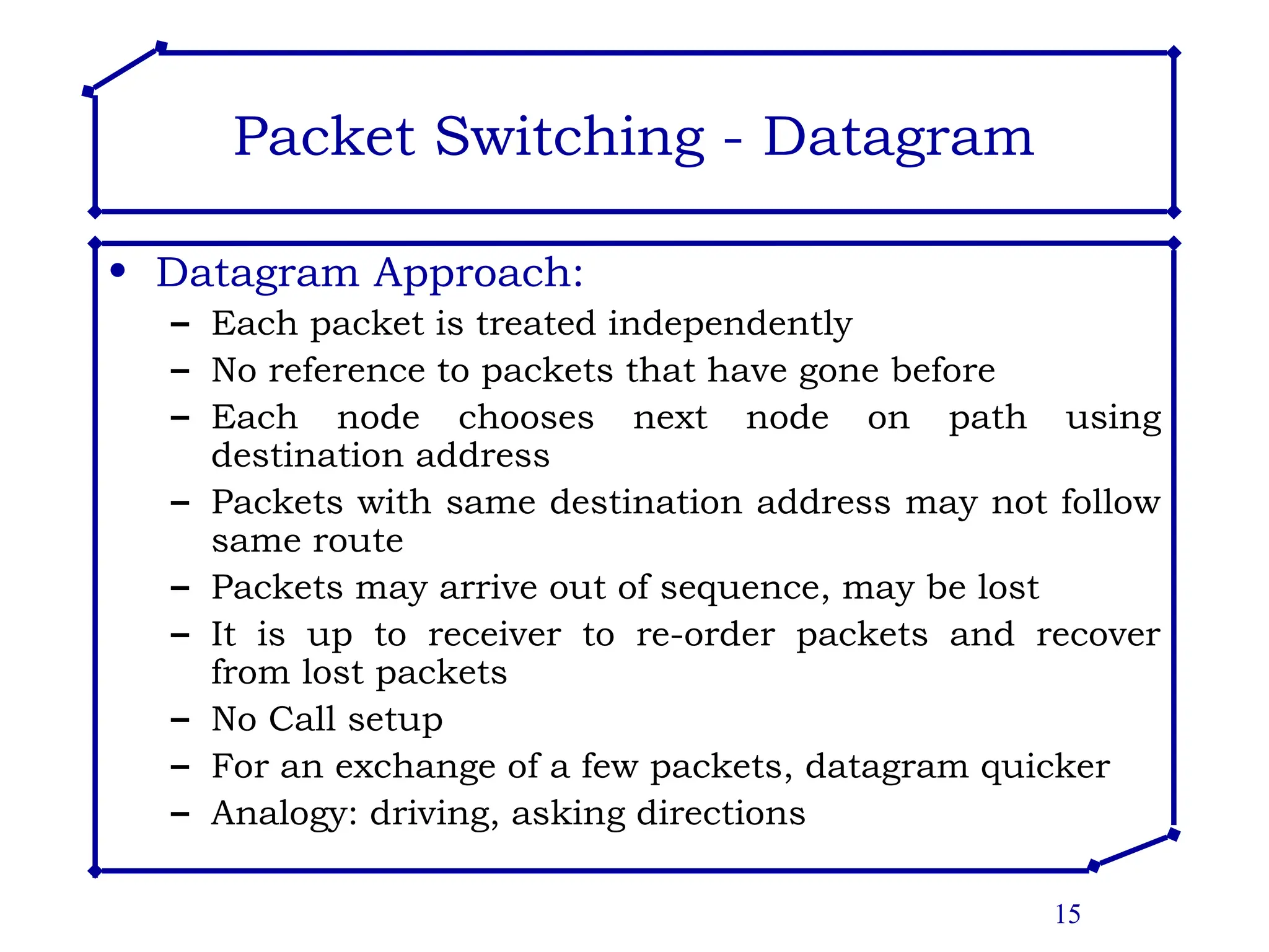 15
Packet Switching - Datagram
• Datagram Approach:
– Each packet is treated independently
– No reference to packets that have gone before
– Each node chooses next node on path using
destination address
– Packets with same destination address may not follow
same route
– Packets may arrive out of sequence, may be lost
– It is up to receiver to re-order packets and recover
from lost packets
– No Call setup
– For an exchange of a few packets, datagram quicker
– Analogy: driving, asking directions
 