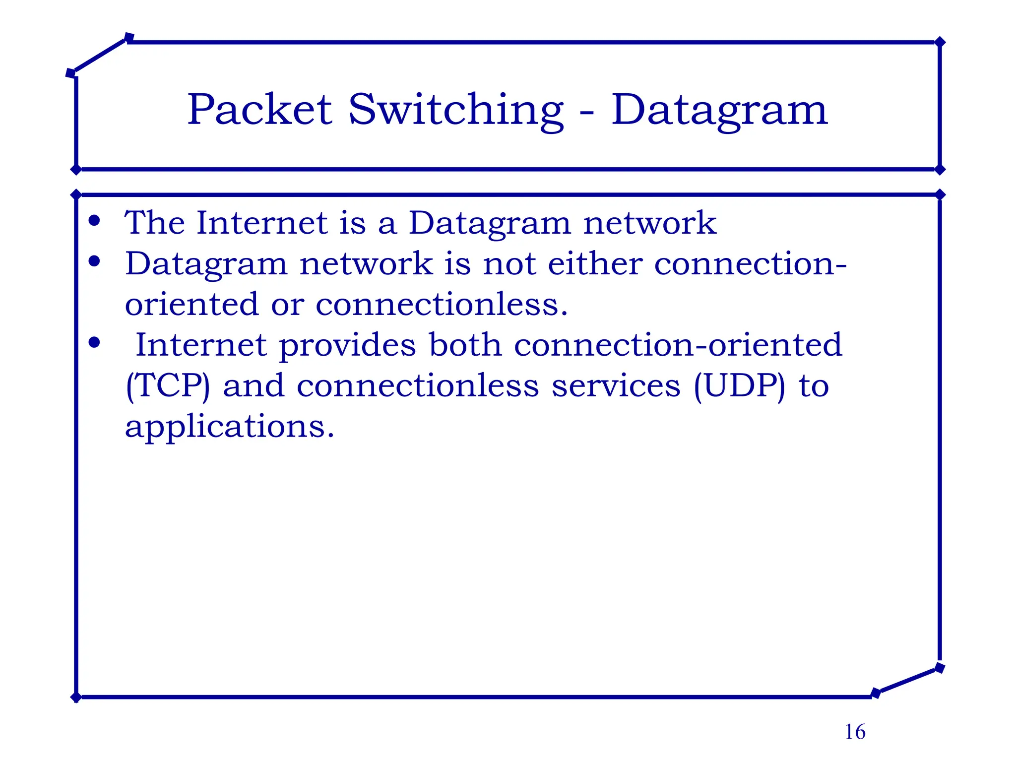 16
Packet Switching - Datagram
• The Internet is a Datagram network
• Datagram network is not either connection-
oriented or connectionless.
• Internet provides both connection-oriented
(TCP) and connectionless services (UDP) to
applications.
 