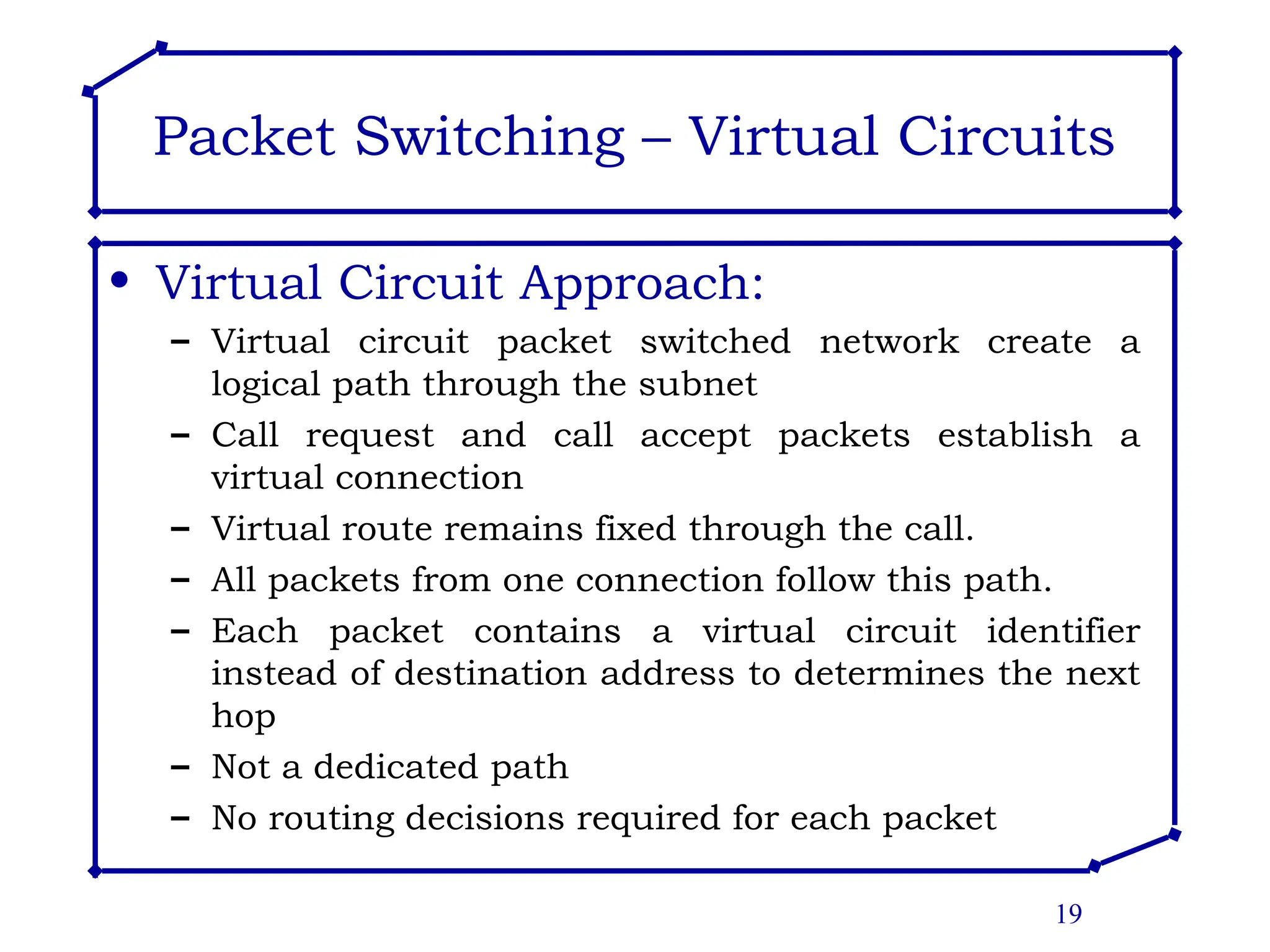19
Packet Switching – Virtual Circuits
• Virtual Circuit Approach:
– Virtual circuit packet switched network create a
logical path through the subnet
– Call request and call accept packets establish a
virtual connection
– Virtual route remains fixed through the call.
– All packets from one connection follow this path.
– Each packet contains a virtual circuit identifier
instead of destination address to determines the next
hop
– Not a dedicated path
– No routing decisions required for each packet
 
