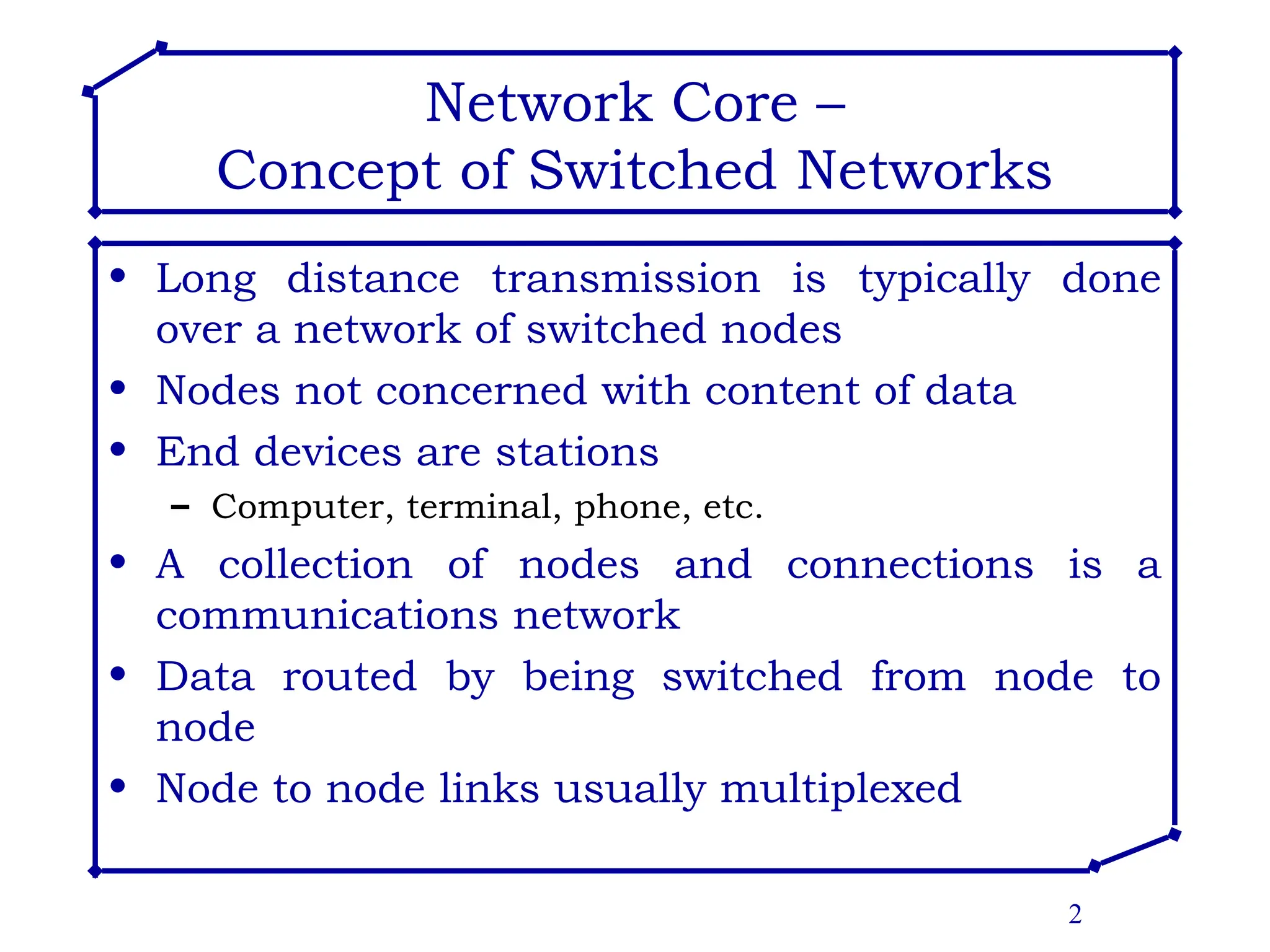 2
Network Core –
Concept of Switched Networks
• Long distance transmission is typically done
over a network of switched nodes
• Nodes not concerned with content of data
• End devices are stations
– Computer, terminal, phone, etc.
• A collection of nodes and connections is a
communications network
• Data routed by being switched from node to
node
• Node to node links usually multiplexed
 