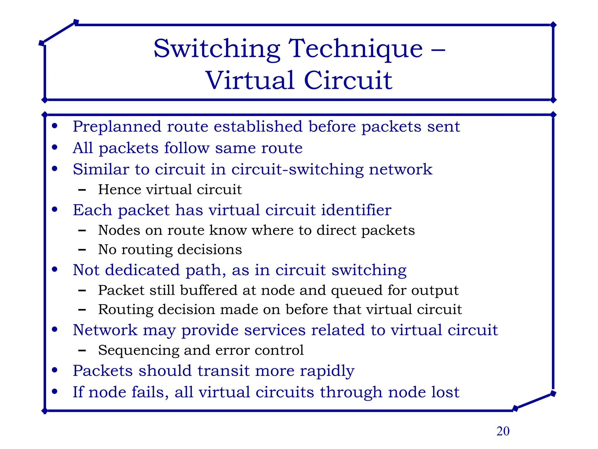 20
Switching Technique –
Virtual Circuit
• Preplanned route established before packets sent
• All packets follow same route
• Similar to circuit in circuit-switching network
– Hence virtual circuit
• Each packet has virtual circuit identifier
– Nodes on route know where to direct packets
– No routing decisions
• Not dedicated path, as in circuit switching
– Packet still buffered at node and queued for output
– Routing decision made on before that virtual circuit
• Network may provide services related to virtual circuit
– Sequencing and error control
• Packets should transit more rapidly
• If node fails, all virtual circuits through node lost
 