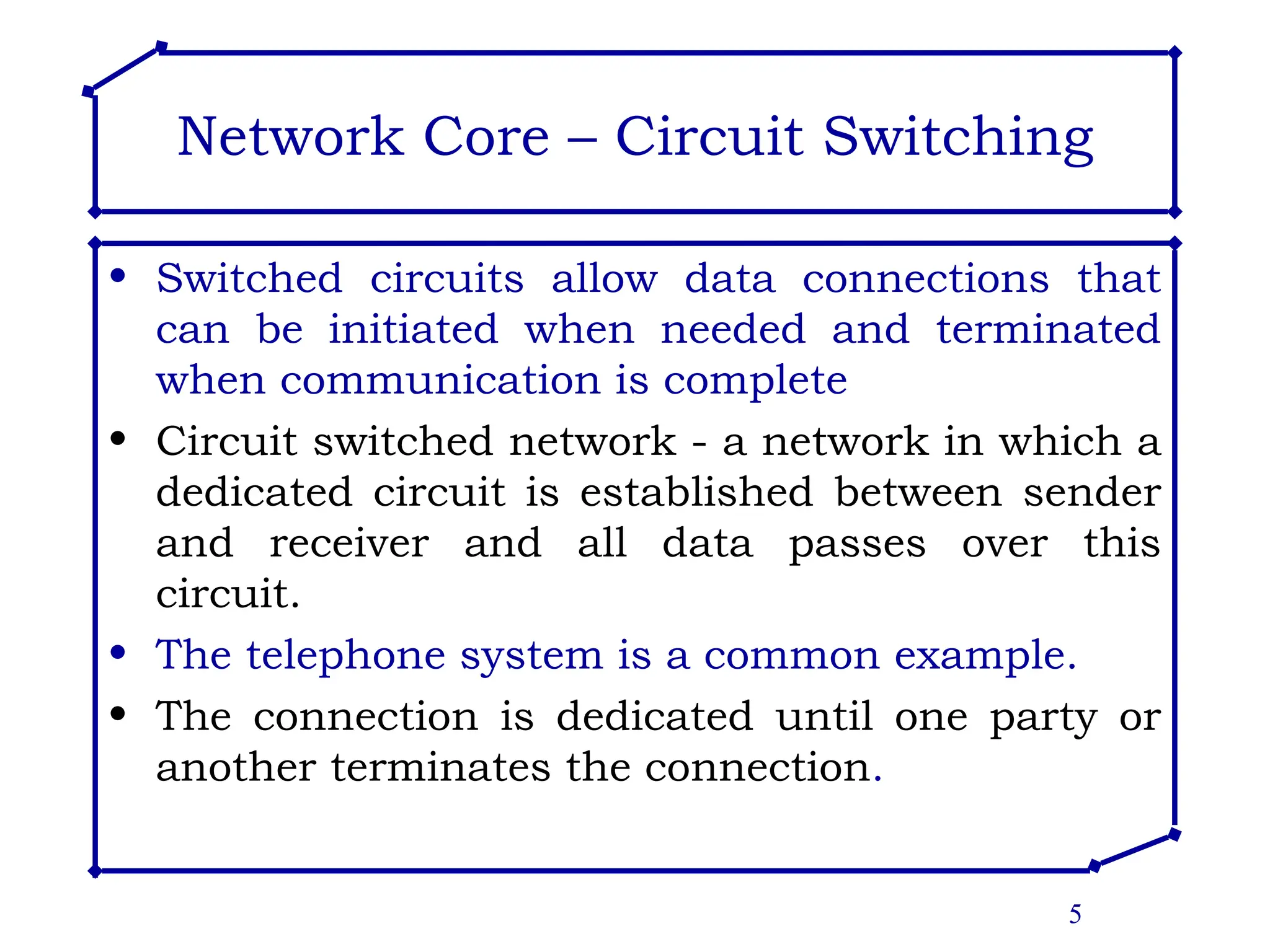 5
Network Core – Circuit Switching
• Switched circuits allow data connections that
can be initiated when needed and terminated
when communication is complete
• Circuit switched network - a network in which a
dedicated circuit is established between sender
and receiver and all data passes over this
circuit.
• The telephone system is a common example.
• The connection is dedicated until one party or
another terminates the connection.
 