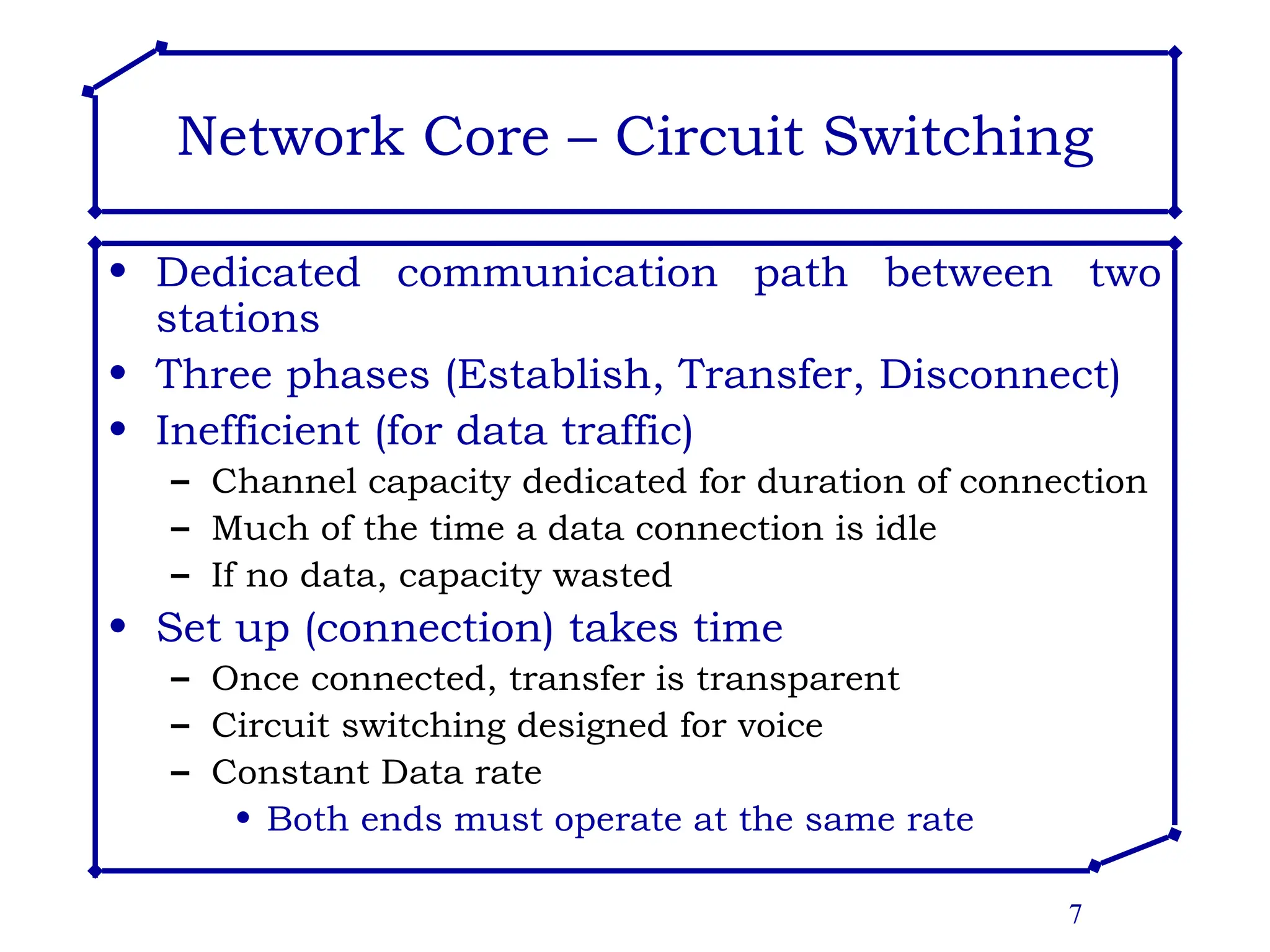 7
Network Core – Circuit Switching
• Dedicated communication path between two
stations
• Three phases (Establish, Transfer, Disconnect)
• Inefficient (for data traffic)
– Channel capacity dedicated for duration of connection
– Much of the time a data connection is idle
– If no data, capacity wasted
• Set up (connection) takes time
– Once connected, transfer is transparent
– Circuit switching designed for voice
– Constant Data rate
• Both ends must operate at the same rate
 
