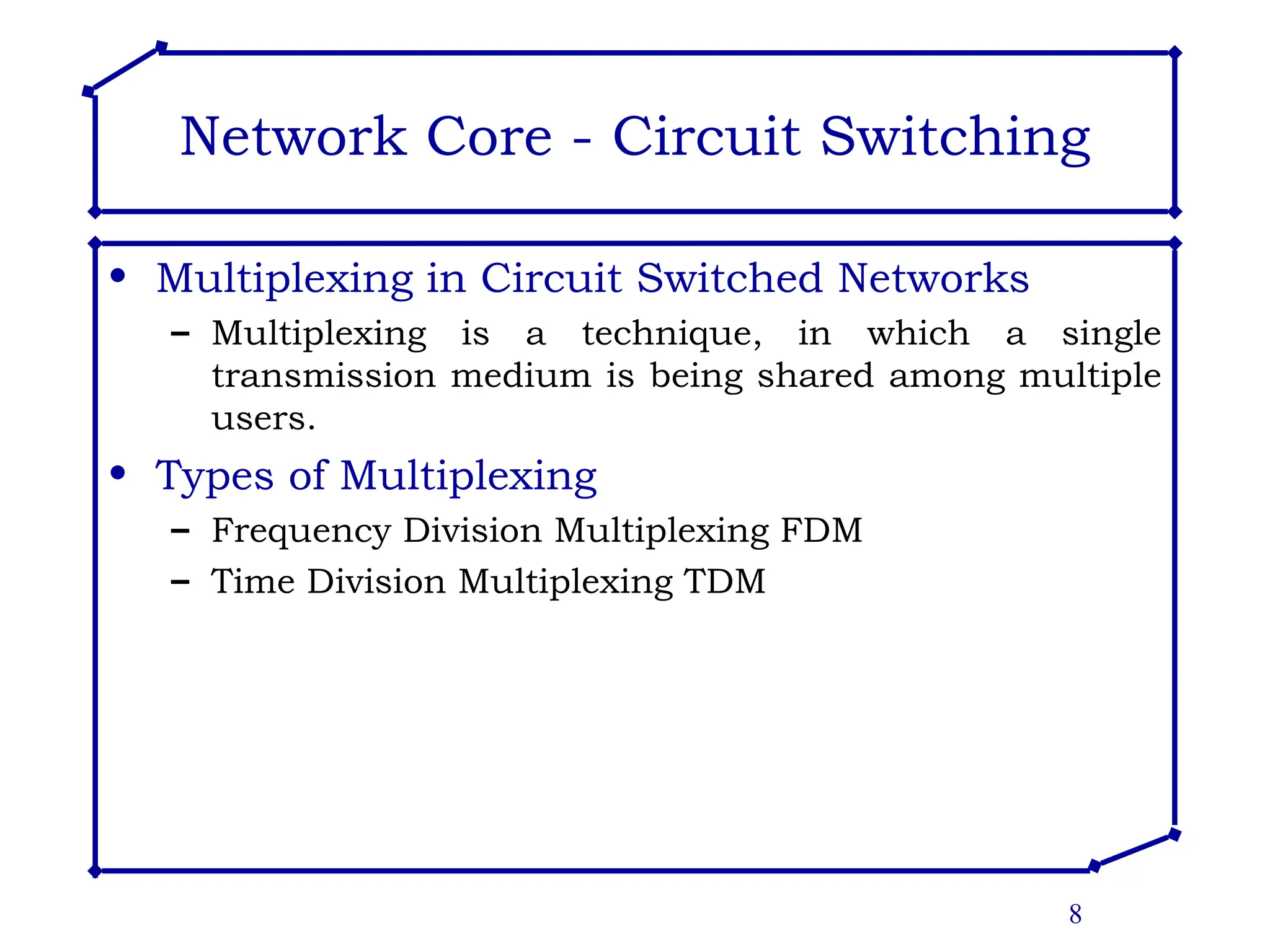8
Network Core - Circuit Switching
• Multiplexing in Circuit Switched Networks
– Multiplexing is a technique, in which a single
transmission medium is being shared among multiple
users.
• Types of Multiplexing
– Frequency Division Multiplexing FDM
– Time Division Multiplexing TDM
 