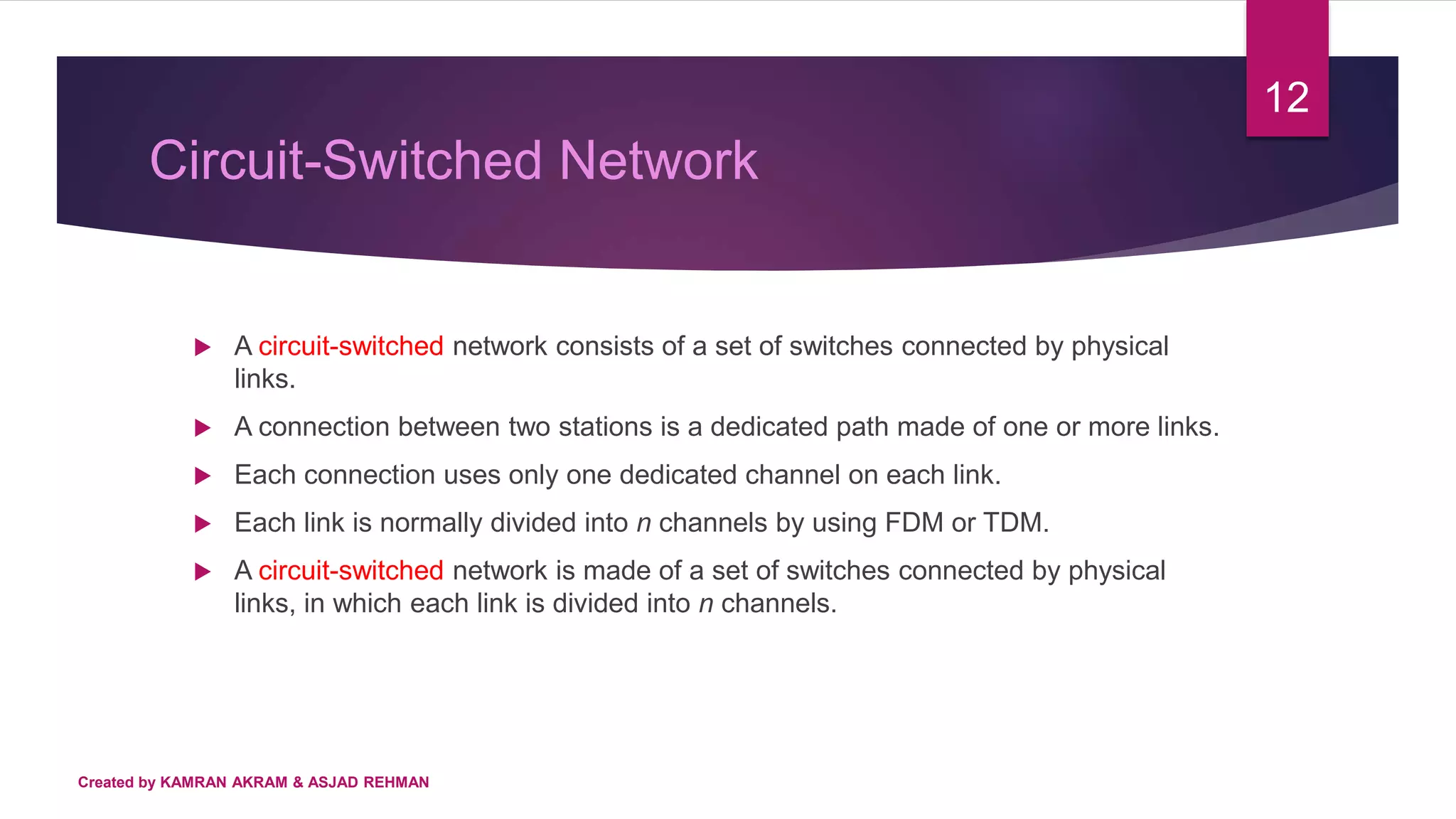 Circuit-Switched Network
 A circuit-switched network consists of a set of switches connected by physical
links.
 A connection between two stations is a dedicated path made of one or more links.
 Each connection uses only one dedicated channel on each link.
 Each link is normally divided into n channels by using FDM or TDM.
 A circuit-switched network is made of a set of switches connected by physical
links, in which each link is divided into n channels.
12
Created by KAMRAN AKRAM & ASJAD REHMAN
 