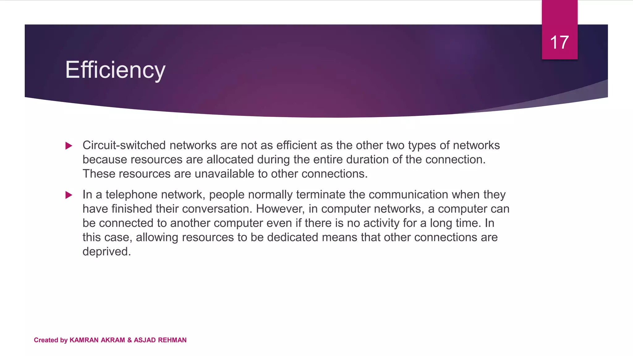 Efficiency
Created by KAMRAN AKRAM & ASJAD REHMAN
17
 Circuit-switched networks are not as efficient as the other two types of networks
because resources are allocated during the entire duration of the connection.
These resources are unavailable to other connections.
 In a telephone network, people normally terminate the communication when they
have finished their conversation. However, in computer networks, a computer can
be connected to another computer even if there is no activity for a long time. In
this case, allowing resources to be dedicated means that other connections are
deprived.
 
