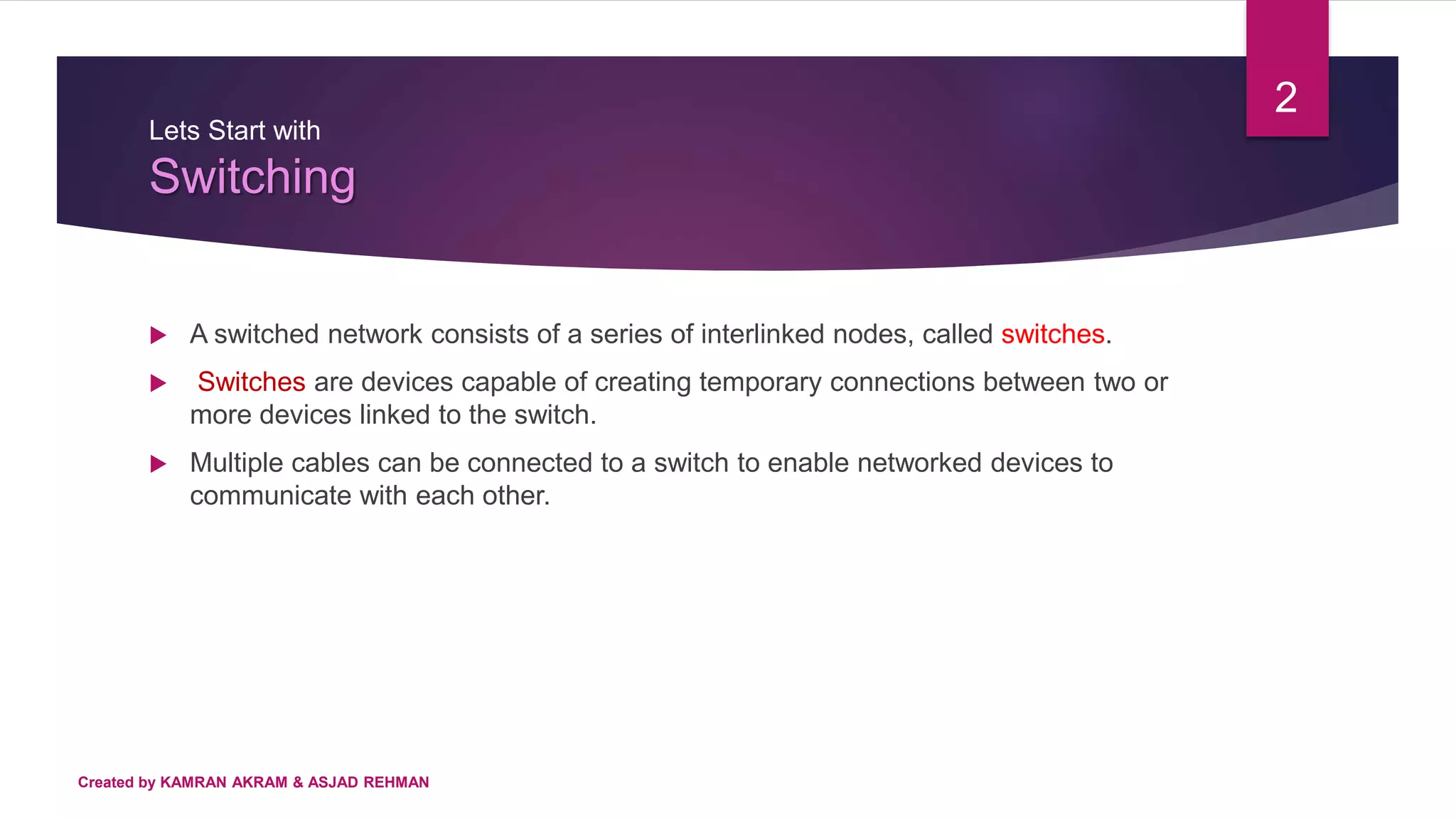 Lets Start with
Switching
 A switched network consists of a series of interlinked nodes, called switches.
 Switches are devices capable of creating temporary connections between two or
more devices linked to the switch.
 Multiple cables can be connected to a switch to enable networked devices to
communicate with each other.
2
Created by KAMRAN AKRAM & ASJAD REHMAN
 