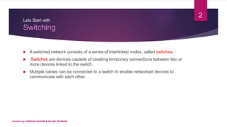 Lets Start with
Switching
 A switched network consists of a series of interlinked nodes, called switches.
 Switches are devices capable of creating temporary connections between two or
more devices linked to the switch.
 Multiple cables can be connected to a switch to enable networked devices to
communicate with each other.
2
Created by KAMRAN AKRAM & ASJAD REHMAN
 