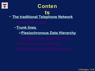 J.Tiberghien - VUBJ.Tiberghien - VUB
Conten
ts
• The traditional Telephone Network
–Overall structure
–Trunk lines
»Plesiochronous Data Hierarchy
»Synchronous Data Hierarchy
–Exchanges and signaling
–General purpose SDH networks
 