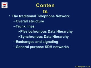 J.Tiberghien - VUBJ.Tiberghien - VUB
Conten
ts
• The traditional Telephone Network
–Overall structure
–Trunk lines
»Plesiochronous Data Hierarchy
»Synchronous Data Hierarchy
–Exchanges and signaling
–General purpose SDH networks
 