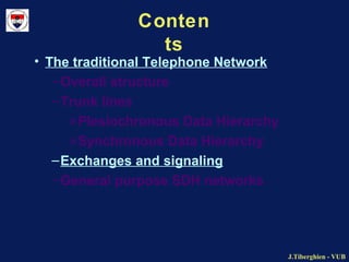 J.Tiberghien - VUBJ.Tiberghien - VUB
Conten
ts
• The traditional Telephone Network
–Overall structure
–Trunk lines
»Plesiochronous Data Hierarchy
»Synchronous Data Hierarchy
–Exchanges and signaling
–General purpose SDH networks
 