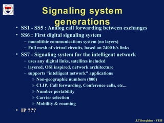 J.Tiberghien - VUBJ.Tiberghien - VUB
Signaling system
generations• SS1 - SS5 : Analog call forwarding between exchanges
• SS6 : First digital signaling system
– monolithic communications system (no layers)
– Full mesh of virtual circuits, based on 2400 b/s links
• SS7 : Signaling system for the intelligent network
– uses any digital links, satellites included
– layered, OSI inspired, network architecture
– supports "intelligent network" applications
» Non-geographic numbers (800)
» CLIP, Call forwarding, Conference calls, etc...
» Number portability
» Carrier selection
» Mobility & roaming
• IP ???
 