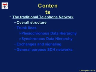J.Tiberghien - VUBJ.Tiberghien - VUB
Conten
ts
• The traditional Telephone Network
–Overall structure
–Trunk lines
»Plesiochronous Data Hierarchy
»Synchronous Data Hierarchy
–Exchanges and signaling
–General purpose SDH networks
 