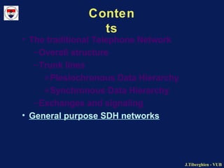 J.Tiberghien - VUBJ.Tiberghien - VUB
Conten
ts
• The traditional Telephone Network
–Overall structure
–Trunk lines
»Plesiochronous Data Hierarchy
»Synchronous Data Hierarchy
–Exchanges and signaling
• General purpose SDH networks
 