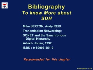 J.Tiberghien - VUBJ.Tiberghien - VUB
Bibliography
To know More about
SDH
Recommended for this chapter
Mike SEXTON, Andy REID
Transmission Networking:
SONET and the Synchronous
Digital Hierarchy
Artech House, 1992.
ISBN : 0-89006-551-9
 