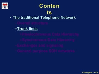 J.Tiberghien - VUBJ.Tiberghien - VUB
Conten
ts
• The traditional Telephone Network
–Overall structure
–Trunk lines
»Plesiochronous Data Hierarchy
»Synchronous Data Hierarchy
–Exchanges and signaling
–General purpose SDH networks
 