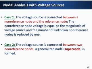 • Case 1: The voltage source is connected between a
nonreference node and the reference node: The
nonreference node voltage is equal to the magnitude of
voltage source and the number of unknown nonreference
nodes is reduced by one.
• Case 2: The voltage source is connected between two
nonreference nodes: a generalized node (supernode) is
formed.
Nodal Analysis with Voltage Sources
13
 
