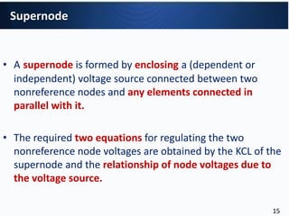 • A supernode is formed by enclosing a (dependent or
independent) voltage source connected between two
nonreference nodes and any elements connected in
parallel with it.
• The required two equations for regulating the two
nonreference node voltages are obtained by the KCL of the
supernode and the relationship of node voltages due to
the voltage source.
Supernode
15
 
