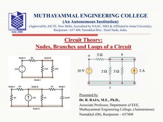 Presented by
Dr. R. RAJA, M.E., Ph.D.,
Associate Professor, Department of EEE,
Muthayammal Engineering College, (Autonomous)
Namakkal (Dt), Rasipuram – 637408
MUTHAYAMMAL ENGINEERING COLLEGE
(An Autonomous Institution)
(Approved by AICTE, New Delhi, Accredited by NAAC, NBA & Affiliated to Anna University),
Rasipuram - 637 408, Namakkal Dist., Tamil Nadu, India.
Circuit Theory:
Nodes, Branches and Loops of a Circuit
 