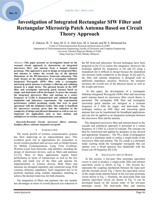 IJASCSE, VOL 1, ISSUE 4, 2012
Dec. 31


      Investigation of Integrated Rectangular SIW Filter and
      Rectangular Microstrip Patch Antenna Based on Circuit
                         Theory Approach
                      Z. Zakaria, W. Y. Sam, M. Z. A. Abd Aziz, M. S. Jawad, and M. S. Mohamad Isa
                                      Centre of Telecommunication Research and Innovation (CeTRI)
                       Department of Telecommunication Engineering, Faculty of Electronic and Computer Engineering
                                               Universiti Teknikal Malaysia Melaka (UTeM)
                                                 Hang Tuah Jaya 76100, Melaka, Malaysia.


    Abstract—This paper presents an investigation based on the         the RF front-end subsystem. Several techniques have been
    resonant circuit approach to characterize an integrated            proposed in [4]–[7] to realize this integration. However, the
    microwave filter and antenna from a lumped element                 technique applied for integration in [4] and [5] using a
    prototype. This approach is used to design an integrated filter    meandered slot is difficult to design because the meandered
    and antenna to reduce the overall size of the physical
                                                                       slot structure lends complexity to the design. In [6] and [7],
    dimensions of the RF/microwave front-end subsystem. This
    study focuses on the integration of a rectangular Substrate        the filter and antenna integration is designed with an
    Integrated Waveguide (SIW) filter with a rectangular               additional impedance structure. However, the structure
    microstrip patch antenna to produce a filtering and radiating      increases the overall size of the physical layout as well as
    element in a single device. The physical layouts of the SIW        the weight and losses.
    filter and rectangular microstrip patch antenna based on
    single- and dual-mode will be developed. To prove the concept,         In this paper, the development of a rectangular
    the integrated microwave filter and antenna at a center            Substrate Integrated Waveguide (SIW) filter and microstrip
    frequency of 2 GHz is demonstrated and validated through           patch antenna based on microwave filter circuit theory is
    simulation and laboratory experiments. The experimental            presented. The rectangular SIW filter and rectangular
    performance yielded promising results that were in good            microstrip patch antenna are designed at a resonant
    agreement with the simulated results. This study is beneficial     frequency of 2 GHz for single- and dual-mode. This
    for microwave systems, given that the reduction of the             technique realizes an SIW filter and microstrip patch
    complexity of design and physical dimension as well as cost are    antenna that can be transformed for broadband applications
    important for applications such as base stations and
    multiplexers in wireless communication systems.
                                                                       and can also be applied as an integration technique between
                                                                       the microwave filter and the antenna.
      Keywords-Resonant Circuit; microwave filters; antenna;              The integrated microwave filter and antenna based on the
    bandpass filters; substrate integrated waveguide
                                                                       cascade and multilayer approach is presented at a center
                         I.    INTRODUCTION                            frequency of 2 GHz as a proof of concept. The concept can
                                                                       then be customized and applied by designers at any desired
       The recent growth of wireless communication systems             and appropriate frequency. The TE10 mode of propagation
    has been improving at an unprecedented pace. This                  is used as a dominant mode to realize a single-mode of the
    evolution gives rise to opportunities for researchers to           microwave filter and antenna. The TE10 mode is a dominant
    invent wireless products and services such as Global System        mode existing inside the rectangular waveguide that can
    for Mobile Communications, Long Term Evolution,                    operate over a broad spurious free bandwidth with the
    Wireless Local Area Networks, and satellites, including the        lowest cut-off frequency [8]–[10].
    design of microwave devices, such as filters and antennas
    [1]–[3]. Most of these applications require better                                 II.   EQUIVALENT CIRCUIT DESIGN
    performance in terms of transmission as well as the low                In this section, a low-pass filter prototype equivalent
    profile and small size of the filter and antenna for               circuit is used to produce a single-mode filter and antenna
    implementation in wireless devices. Both filters and               equivalent circuit is shown in Fig. 1. The inverter K01
    antennas are designed separately and connected using 50 Ω          represents the coupling mechanism between the input port
    common reference impedance. Such integration has to be             and the resonant circuit. Fig. 2 shows the equivalent circuit
    perfectly matched using suitable impedance matching to             of the single-mode antenna based on the low-pass prototype
    achieve the desired return loss for both elements.                 circuit shown in Fig. 1. Similarly, the dual-mode filter and
      The integration of filters and antennas into one module          antenna equivalent circuit (as shown in Fig. 3) can be
    has advantages in terms of overall physical size reduction in      developed based on the second order of the low-pass
                                                                       prototype circuit. The dual-mode filter and antenna

    www.ijascse.in                                                                                                          Page 46
 