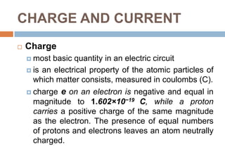 CHARGE AND CURRENTChargemost basic quantity in an electric circuitis an electrical property of the atomic particles of which matter consists, measured in coulombs (C).charge e on an electron is negative and equal in magnitude to 1.602×10−19 C, while a proton carries a positive charge of the same magnitude as the electron. The presence of equal numbers of protons and electrons leaves an atom neutrally charged. 