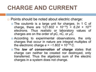 CHARGE AND CURRENTPoints should be noted about electric charge:The coulomb is a large unit for charges. In 1 C of charge, there are 1/(1.602 × 10−19) = 6.24 × 1018 electrons. Thus realistic or laboratory values of charges are on the order of pC, nC, or μC.According to experimental observations, the only charges that occur in nature are integral multiples of the electronic charge e = −1.602 × 10−19 C.The law of conservation of charge states that charge can neither be created nor destroyed, only transferred. Thus the algebraic sum of the electric charges in a system does not change.
