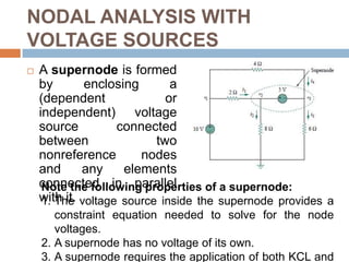 NODAL ANALYSIS WITH VOLTAGE SOURCESCase 1: If a voltage source is connected between the reference node and a nonreference node, we simply set the voltage at the nonreference node equal to the voltage of the voltage source.Case 2: If the voltage source (dependent or independent) is connected between two nonreference nodes, the two nonreference nodes form a generalized node or supernode; we apply both KCL and KVL to determine the node voltages.