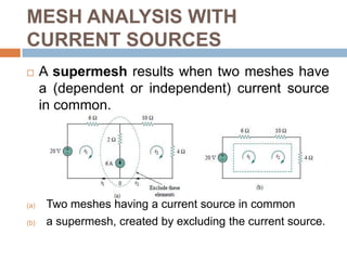 MESH ANALYSIS WITH CURRENT SOURCESCase 1: When a current source exists only in one mesh:Case 2: When a current source exists between two meshes: We create a supermesh by excluding the current source and any elements connected in series with it.Set i2 = −5 A and write a mesh equation for the other mesh in the usual way, that is,