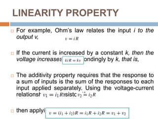 LINEARITY PROPERTYLinearity is the property of an element describing a linear relationship between cause and effectThe property is a combination of both the homogeneity (scaling) property and the additivity propertyHomogeneity property requires that if the input (also called the excitation) is multiplied by a constant, then the output (also called the response) is multiplied by the same constant.