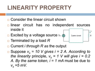 LINEARITY PROPERTYIn general, a circuit is linear if it is both additive and homogeneous. A linear circuit consists of only linear elements, linear dependent sources, and independent sourcesA linear circuit is one whose output is linearly related (or directly proportional) to its inputRelationship between power and voltage (or current) is nonlinear – linearity theorems are not applicable to power