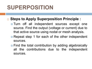 SUPERPOSITIONThe superposition principle states that the voltage across (or current through) element in a linear circuit is the algebraic sum of the voltages across (or currents through) that element due to each independent source acting alone.To apply the superposition principle, we must keep two things in mind:We consider one independent source at a time while all other independent sources are turned off. This implies that we replace every voltage source by 0 V (or a short circuit), and every current source by 0 A (or an open circuit). This way we obtain a simpler and more manageable circuit.Dependent sources are left intact because they are controlled by circuit variables.