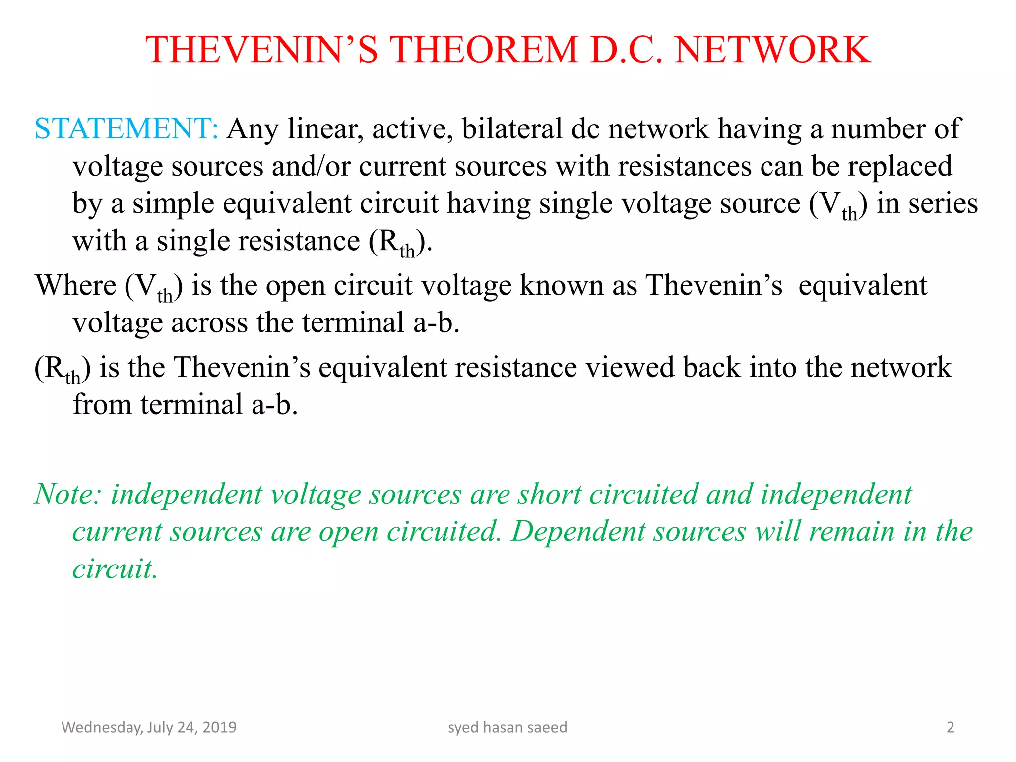 THEVENIN’S THEOREM D.C. NETWORK
STATEMENT: Any linear, active, bilateral dc network having a number of
voltage sources and/or current sources with resistances can be replaced
by a simple equivalent circuit having single voltage source (Vth) in series
with a single resistance (Rth).
Where (Vth) is the open circuit voltage known as Thevenin’s equivalent
voltage across the terminal a-b.
(Rth) is the Thevenin’s equivalent resistance viewed back into the network
from terminal a-b.
Note: independent voltage sources are short circuited and independent
current sources are open circuited. Dependent sources will remain in the
circuit.
Wednesday, July 24, 2019 syed hasan saeed 2
 