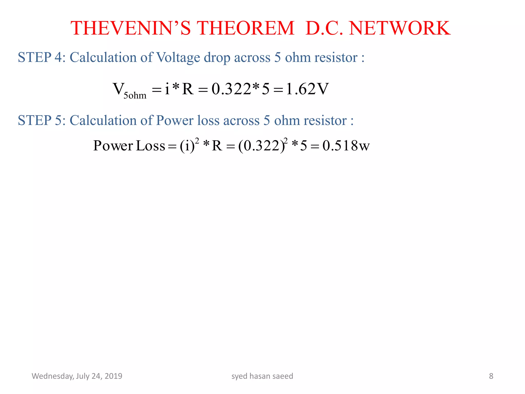 STEP 4: Calculation of Voltage drop across 5 ohm resistor :
STEP 5: Calculation of Power loss across 5 ohm resistor :
Wednesday, July 24, 2019 syed hasan saeed 8
THEVENIN’S THEOREM D.C. NETWORK
1.62V5*0.322R*iV5ohm 
0.518w5*(0.322)R*(i)LossPower 22

 