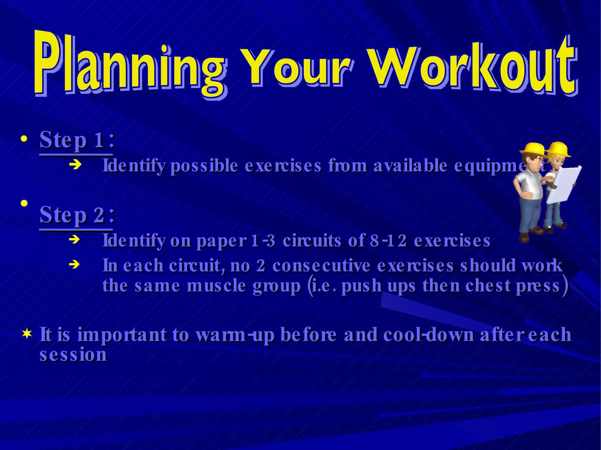 Step 1:   Identify possible exercises from available equipment Step 2: Identify on paper 1-3 circuits of 8-12 exercises In each circuit, no 2 consecutive exercises should work the same muscle group (i.e. push ups then chest press) It is important to warm-up before and cool-down after each session   Planning Your Workout 