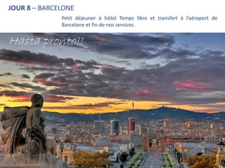 JOUR 8 – BARCELONE
              Petit déjeuner à hôtel Temps libre et transfert à l’aéroport de
              Barcelone et fin de nos services.


Hasta pronto!!


                                             Hasta pronto!!
 