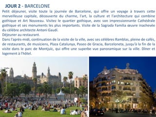 JOUR 2 - BARCELONE
Petit déjeuner, visite toute la journée de Barcelone, qui offre un voyage à travers cette
merveilleuse capitale, découverte du charme, l'art, la culture et l'architecture qui combine
gothique et Art Nouveau. Visitez le quartier gothique, avec son impressionnante Cathédrale
gothique et ses monuments les plus importants. Visite de la Sagrada Familia œuvre inachevée
du célèbre architecte Antoni Gaudí.
Déjeuner au restaurant.
Dans l'après-midi, continuation de la visite de la ville, avec ses célèbres Ramblas, pleine de cafés,
de restaurants, de musiciens, Plaza Catalunya, Paseo de Gracia, Barceloneta, jusqu'à la fin de la
visite dans le parc de Montjuïc, qui offre une superbe vue panoramique sur la ville. Dîner et
logement à l'hôtel.
 