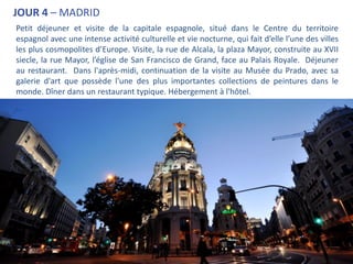 JOUR 4 – MADRID
Petit déjeuner et visite de la capitale espagnole, situé dans le Centre du territoire
espagnol avec une intense activité culturelle et vie nocturne, qui fait d’elle l’une des villes
les plus cosmopolites d’Europe. Visite, la rue de Alcala, la plaza Mayor, construite au XVII
siecle, la rue Mayor, l’église de San Francisco de Grand, face au Palais Royale. Déjeuner
au restaurant. Dans l'après-midi, continuation de la visite au Musée du Prado, avec sa
galerie d'art que possède l'une des plus importantes collections de peintures dans le
monde. Dîner dans un restaurant typique. Hébergement à l'hôtel.
.
 