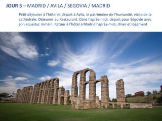 JOUR 5 – MADRID / AVILA / SEGOVIA / MADRID
     Petit déjeuner à l'hôtel et départ à Avila, le patrimoine de l'humanité, visite de la
     cathédrale. Déjeuner au Restaurant. Dans l'après-midi, départ pour Ségovie avec
     son aqueduc romain. Retour à l'hôtel à Madrid l'après-midi, dîner et logement
 